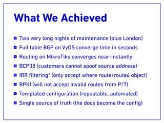 What We Achieved
Two very long nights of maintenance (plus London)
Full table BGP on VyOS converge time in seconds
Routing on MikroTiks converges near-instantly
BCP38 (customers cannot spoof source address)
IRR ﬁltering* (only accept where route/route6 object)
RPKI (will not accept invalid routes from P/T)
Templated conﬁguration (repeatable, automated)
Single source of truth (the docs become the conﬁg)
 