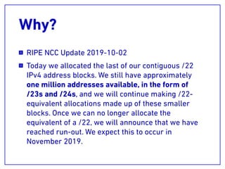 Why?
RIPE NCC Update 2019-10-02
Today we allocated the last of our contiguous /22
IPv4 address blocks. We still have approximately
one million addresses available, in the form of
/23s and /24s, and we will continue making /22-
equivalent allocations made up of these smaller
blocks. Once we can no longer allocate the
equivalent of a /22, we will announce that we have
reached run-out. We expect this to occur in
November 2019.
 