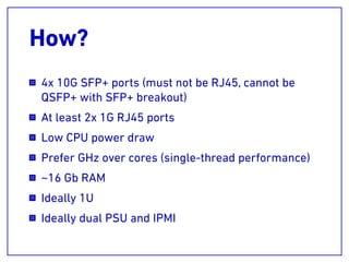 How?
4x 10G SFP+ ports (must not be RJ45, cannot be
QSFP+ with SFP+ breakout)
At least 2x 1G RJ45 ports
Low CPU power draw
Prefer GHz over cores (single-thread performance)
~16 Gb RAM
Ideally 1U
Ideally dual PSU and IPMI
 