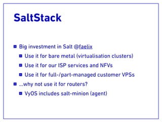 SaltStack
Big investment in Salt @faelix
Use it for bare metal (virtualisation clusters)
Use it for our ISP services and NFVs
Use it for full-/part-managed customer VPSs
…why not use it for routers?
VyOS includes salt-minion (agent)
 