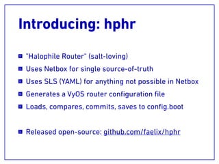 Introducing: hphr
"Halophile Router" (salt-loving)
Uses Netbox for single source-of-truth
Uses SLS (YAML) for anything not possible in Netbox
Generates a VyOS router conﬁguration ﬁle
Loads, compares, commits, saves to conﬁg.boot
Released open-source: github.com/faelix/hphr
 