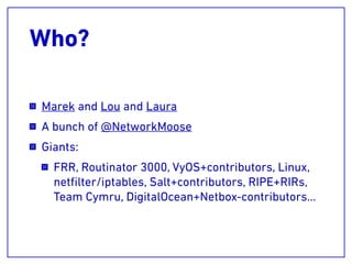 Who?
Marek and Lou and Laura
A bunch of @NetworkMoose
Giants:
FRR, Routinator 3000, VyOS+contributors, Linux,
netﬁlter/iptables, Salt+contributors, RIPE+RIRs,
Team Cymru, DigitalOcean+Netbox-contributors…
 