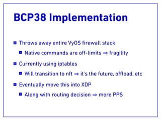 BCP38 Implementation
Throws away entire VyOS ﬁrewall stack
Native commands are oﬀ-limits fragility
Currently using iptables
Will transition to nft it's the future, oﬄoad, etc
Eventually move this into XDP
Along with routing decision more PPS
 
