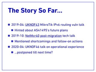 The Story So Far…
2019-04: UKNOF43 MikroTik IPv6 routing vuln talk
Hinted about AS41495's future plans
2019-10: NetMcr40 post-migration tech talk
Mentioned shortcomings and follow-on actions
2020-04: UKNOF46 talk on operational experience
…postponed till next time?
 