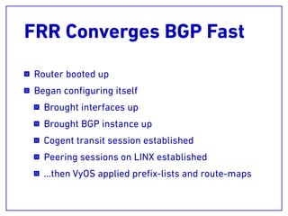 FRR Converges BGP Fast
Router booted up
Began conﬁguring itself
Brought interfaces up
Brought BGP instance up
Cogent transit session established
Peering sessions on LINX established
…then VyOS applied preﬁx-lists and route-maps
 