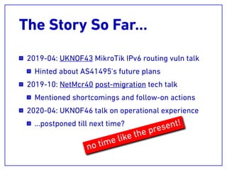 The Story So Far…
2019-04: UKNOF43 MikroTik IPv6 routing vuln talk
Hinted about AS41495's future plans
2019-10: NetMcr40 post-migration tech talk
Mentioned shortcomings and follow-on actions
2020-04: UKNOF46 talk on operational experience
…postponed till next time?
no time like the present!
 