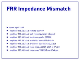 FRR Impedance Mismatch
router bgp 41495
neighbor 195.66.244.6 remote-as 6939
neighbor 195.66.244.6 soft-reconﬁguration inbound
neighbor 195.66.244.6 maximum-preﬁx 200000
neighbor 195.66.244.6 preﬁx-list hphr-DFZ-IPv4 in
neighbor 195.66.244.6 preﬁx-list auto-AS-FAELIX out
neighbor 195.66.244.6 route-map AS6939-LINX-in-IPv4 in
neighbor 195.66.244.6 route-map TRANSIT-out-IPv4 out
 