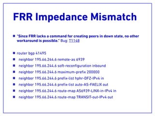 FRR Impedance Mismatch
"Since FRR lacks a command for creating peers in down state, no other
workaround is possible." Bug: T1148
router bgp 41495
neighbor 195.66.244.6 remote-as 6939
neighbor 195.66.244.6 soft-reconﬁguration inbound
neighbor 195.66.244.6 maximum-preﬁx 200000
neighbor 195.66.244.6 preﬁx-list hphr-DFZ-IPv4 in
neighbor 195.66.244.6 preﬁx-list auto-AS-FAELIX out
neighbor 195.66.244.6 route-map AS6939-LINX-in-IPv4 in
neighbor 195.66.244.6 route-map TRANSIT-out-IPv4 out
 
