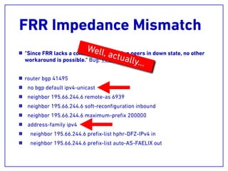 FRR Impedance Mismatch
"Since FRR lacks a command for creating peers in down state, no other
workaround is possible." Bug: T1148
router bgp 41495
no bgp default ipv4-unicast
neighbor 195.66.244.6 remote-as 6939
neighbor 195.66.244.6 soft-reconﬁguration inbound
neighbor 195.66.244.6 maximum-preﬁx 200000
address-family ipv4
neighbor 195.66.244.6 preﬁx-list hphr-DFZ-IPv4 in
neighbor 195.66.244.6 preﬁx-list auto-AS-FAELIX out
Well, actually…
 