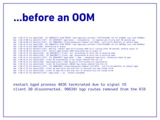 …before an OOM
Sep 3 04:15:21 bly bgpd[1228]: [EC 100663313] SLOW THREAD: task bgpd_sync_callback (7fe7131dcd60) ran for 51696ms (cpu time 51688ms)
Sep 3 04:16:00 bly watchfrr[1167]: [EC 268435457] bgpd state -> unresponsive : no response yet to ping sent 90 seconds ago
Sep 3 04:16:00 bly watchfrr[1167]: [EC 100663303] Forked background command [pid 4836]: /usr/lib/frr/watchfrr.sh restart bgpd
Sep 3 04:16:12 bly bgpd[1228]: [EC 100663313] SLOW THREAD: task bgpd_sync_callback (7fe7131dcd60) ran for 50939ms (cpu time 50929ms)
Sep 3 04:16:12 bly bgpd[1228]: Terminating on signal
Sep 3 04:16:20 bly watchfrr[1167]: Warning: restart bgpd child process 4836 still running after 20 seconds, sending signal 15
Sep 3 04:16:20 bly watchfrr[1167]: restart bgpd process 4836 terminated due to signal 15
Sep 3 04:16:31 bly zebra[1224]: [EC 4043309117] Client 'vnc' encountered an error and is shutting down.
Sep 3 04:16:31 bly zebra[1224]: [EC 4043309117] Client 'bgp' encountered an error and is shutting down.
Sep 3 04:16:31 bly watchfrr[1167]: [EC 268435457] bgpd state -> down : unexpected read error: Connection reset by peer
Sep 3 04:16:31 bly zebra[1224]: client 30 disconnected. 0 vnc routes removed from the rib
Sep 3 04:16:31 bly zebra[1224]: zebra/zebra_ptm.c:1345 failed to find process pid registration
Sep 3 04:16:31 bly zebra[1224]: client 20 disconnected. 906341 bgp routes removed from the rib
Sep 3 04:17:21 bly watchfrr[1167]: [EC 100663303] Forked background command [pid 5576]: /usr/lib/frr/watchfrr.sh restart bgpd
Sep 3 04:17:21 bly zebra[1224]: client 20 says hello and bids fair to announce only bgp routes vrf=0
Sep 3 04:17:21 bly zebra[1224]: client 32 says hello and bids fair to announce only vnc routes vrf=0
Sep 3 04:17:21 bly watchfrr[1167]: bgpd state -> up : connect succeeded
restart bgpd process 4836 terminated due to signal 15
client 20 disconnected. 906341 bgp routes removed from the RIB
 