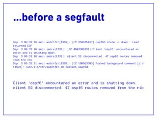 …before a segfault
Sep 3 09:32:16 aebi watchfrr[1302]: [EC 268435457] ospf6d state -> down : read
returned EOF
Sep 3 09:32:16 aebi zebra[1332]: [EC 4043309121] Client 'ospf6' encountered an
error and is shutting down.
Sep 3 09:32:16 aebi zebra[1332]: client 52 disconnected. 47 ospf6 routes removed
from the rib
Sep 3 09:32:21 aebi watchfrr[1302]: [EC 100663303] Forked background command [pid
11593]: /usr/lib/frr/watchfrr.sh restart ospf6d
Client 'ospf6' encountered an error and is shutting down.
client 52 disconnected. 47 ospf6 routes removed from the rib
 