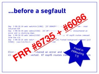 …before a segfault
Sep 3 09:32:16 aebi watchfrr[1302]: [EC 268435457] ospf6d state -> down : read
returned EOF
Sep 3 09:32:16 aebi zebra[1332]: [EC 4043309121] Client 'ospf6' encountered an
error and is shutting down.
Sep 3 09:32:16 aebi zebra[1332]: client 52 disconnected. 47 ospf6 routes removed
from the rib
Sep 3 09:32:21 aebi watchfrr[1302]: [EC 100663303] Forked background command [pid
11593]: /usr/lib/frr/watchfrr.sh restart ospf6d
Client 'ospf6' encountered an error and is shutting down.
client 52 disconnected. 47 ospf6 routes removed from the rib
Fixed inFRRouting
7.5
FRR
#6735 + #6086
 