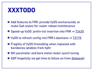 XXXTODO
Add features to FRR, provide VyOS workarounds, or
make Salt states for router reboot maintenance
Speed-up VyOS' preﬁx-list insertion into FRR T2425
VyOS to refresh conﬁg into FRR's daemons T2175
Fragility of VyOS ﬁrewalling when replaced with
barebones iptables from hphr
NIC parameter and bare metal router sysctl tuning
XDP (hopefully we get time to follow on from @atoonk)
 