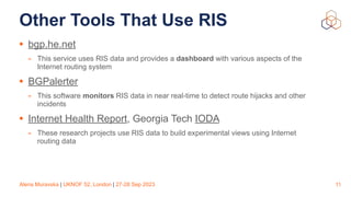 Alena Muravska | UKNOF 52, London | 27-28 Sep 2023
Other Tools That Use RIS
• bgp.he.net
- This service uses RIS data and provides a dashboard with various aspects of the
Internet routing system
• BGPalerter
- This software monitors RIS data in near real-time to detect route hijacks and other
incidents
• Internet Health Report, Georgia Tech IODA
- These research projects use RIS data to build experimental views using Internet
routing data
11
 