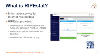 Alena Muravska | UKNOF 52, London | 27-28 Sep 2023
What is RIPEstat?
• Information service for
Internet-related data
• RIPEstat provides:
- information on IP address space and
Autonomous System Numbers (ASNs)
- statistics on specific hostnames and
countries
- visualisations of Internet routing
13
 