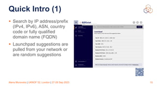 Alena Muravska | UKNOF 52, London | 27-28 Sep 2023
Quick Intro (1)
• Search by IP address/prefix
(IPv4, IPv6), ASN, country
code or fully qualified
domain name (FQDN)
• Launchpad suggestions are
pulled from your network or
are random suggestions
15
 