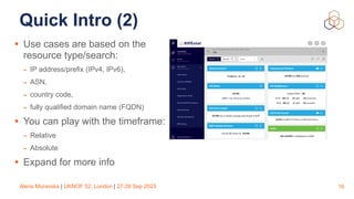 Alena Muravska | UKNOF 52, London | 27-28 Sep 2023
Quick Intro (2)
• Use cases are based on the
resource type/search:
- IP address/prefix (IPv4, IPv6),
- ASN,
- country code,
- fully qualified domain name (FQDN)
• You can play with the timeframe:
- Relative
- Absolute
• Expand for more info
16
 