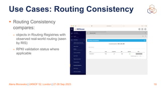Alena Muravska | UKNOF 52, London | 27-28 Sep 2023
Use Cases: Routing Consistency
• Routing Consistency
compares:
- objects in Routing Registries with
observed real-world routing (seen
by RIS)
- RPKI validation status where
applicable
19
 