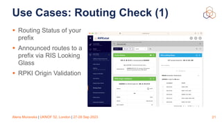 Alena Muravska | UKNOF 52, London | 27-28 Sep 2023
Use Cases: Routing Check (1)
• Routing Status of your
prefix
• Announced routes to a
prefix via RIS Looking
Glass
• RPKI Origin Validation
21
 