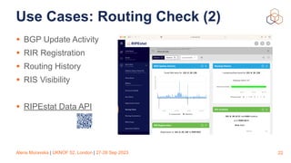 Alena Muravska | UKNOF 52, London | 27-28 Sep 2023
Use Cases: Routing Check (2)
• BGP Update Activity
• RIR Registration
• Routing History
• RIS Visibility
• RIPEstat Data API
22
 