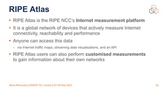 Alena Muravska | UKNOF 52, London | 27-28 Sep 2023
RIPE Atlas
• RIPE Atlas is the RIPE NCC’s Internet measurement platform
• It is a global network of devices that actively measure Internet
connectivity, reachability and performance
• Anyone can access this data
- via Internet traffic maps, streaming data visualisations, and an API
• RIPE Atlas users can also perform customised measurements
to gain information about their own networks
24
 