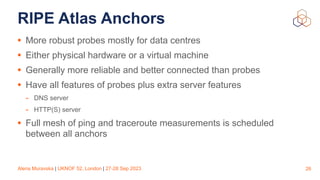 Alena Muravska | UKNOF 52, London | 27-28 Sep 2023
RIPE Atlas Anchors
• More robust probes mostly for data centres
• Either physical hardware or a virtual machine
• Generally more reliable and better connected than probes
• Have all features of probes plus extra server features
- DNS server
- HTTP(S) server
• Full mesh of ping and traceroute measurements is scheduled
between all anchors
26
 