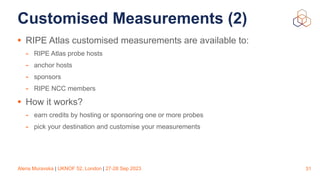 Alena Muravska | UKNOF 52, London | 27-28 Sep 2023
Customised Measurements (2)
• RIPE Atlas customised measurements are available to:
- RIPE Atlas probe hosts
- anchor hosts
- sponsors
- RIPE NCC members
• How it works?
- earn credits by hosting or sponsoring one or more probes
- pick your destination and customise your measurements
31
 