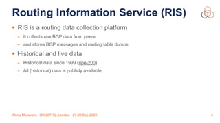 Alena Muravska | UKNOF 52, London | 27-28 Sep 2023
Routing Information Service (RIS)
• RIS is a routing data collection platform
- It collects raw BGP data from peers
- and stores BGP messages and routing table dumps
• Historical and live data
- Historical data since 1999 (ripe-200)
- All (historical) data is publicly available
4
 