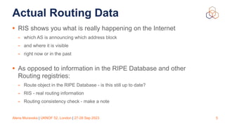 Alena Muravska | UKNOF 52, London | 27-28 Sep 2023
Actual Routing Data
• RIS shows you what is really happening on the Internet
- which AS is announcing which address block
- and where it is visible
- right now or in the past
• As opposed to information in the RIPE Database and other
Routing registries:
- Route object in the RIPE Database - is this still up to date?
- RIS - real routing information
- Routing consistency check - make a note
5
 