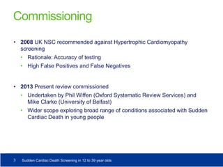 Commissioning
• 2008 UK NSC recommended against Hypertrophic Cardiomyopathy
screening
• Rationale: Accuracy of testing
• High False Positives and False Negatives
• 2013 Present review commissioned
• Undertaken by Phil Wiffen (Oxford Systematic Review Services) and
Mike Clarke (University of Belfast)
• Wider scope exploring broad range of conditions associated with Sudden
Cardiac Death in young people
3 Sudden Cardiac Death Screening in 12 to 39 year olds
 