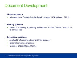 Document Development
• Literature search
• All research on Sudden Cardiac Death between 1974 and end of 2013
• Primary question
• Impact of screening in reducing incidence of Sudden Cardiac Death in 12
to 39 year olds
• Secondary questions
• Availability of screening tests and their accuracy
• National screening practices
• Evidence of benefits and harms
4 Sudden Cardiac Death Screening in 12 to 39 year olds
 