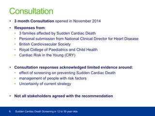 Consultation
• 3 month Consultation opened in November 2014
• Responses from:
• 3 families affected by Sudden Cardiac Death
• Personal submission from National Clinical Director for Heart Disease
• British Cardiovascular Society
• Royal College of Paediatrics and Child Health
• Cardiac Risk in the Young (CRY)
• Consultation responses acknowledged limited evidence around:
• effect of screening on preventing Sudden Cardiac Death
• management of people with risk factors
• Uncertainty of current strategy
• Not all stakeholders agreed with the recommendation
6 Sudden Cardiac Death Screening in 12 to 39 year olds
 