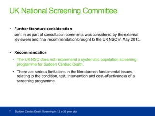 UK National Screening Committee
• Further literature consideration
sent in as part of consultation comments was considered by the external
reviewers and final recommendation brought to the UK NSC in May 2015.
• Recommendation
• The UK NSC does not recommend a systematic population screening
programme for Sudden Cardiac Death.
• There are serious limitations in the literature on fundamental issues
relating to the condition, test, intervention and cost-effectiveness of a
screening programme.
7 Sudden Cardiac Death Screening in 12 to 39 year olds
 