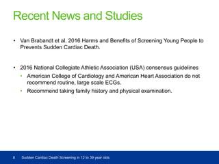 Recent News and Studies
• Van Brabandt et al. 2016 Harms and Benefits of Screening Young People to
Prevents Sudden Cardiac Death.
• 2016 National Collegiate Athletic Association (USA) consensus guidelines
• American College of Cardiology and American Heart Association do not
recommend routine, large scale ECGs.
• Recommend taking family history and physical examination.
8 Sudden Cardiac Death Screening in 12 to 39 year olds
 