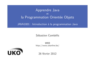 Apprendre Java
                        et
  la Programmation Orientée Objets
JAVA1001 : Introduction à la programmation Java


              Sébastien Combéﬁs

                       UKO
              http://www.ukonline.be/



                26 février 2012
 