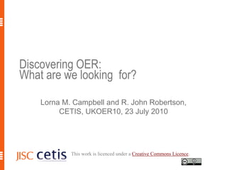 Discovering OER: What are we looking  for? Lorna M. Campbell and R. John Robertson, CETIS, UKOER10, 23 July 2010 This work is licenced under a Creative Commons Licence. 