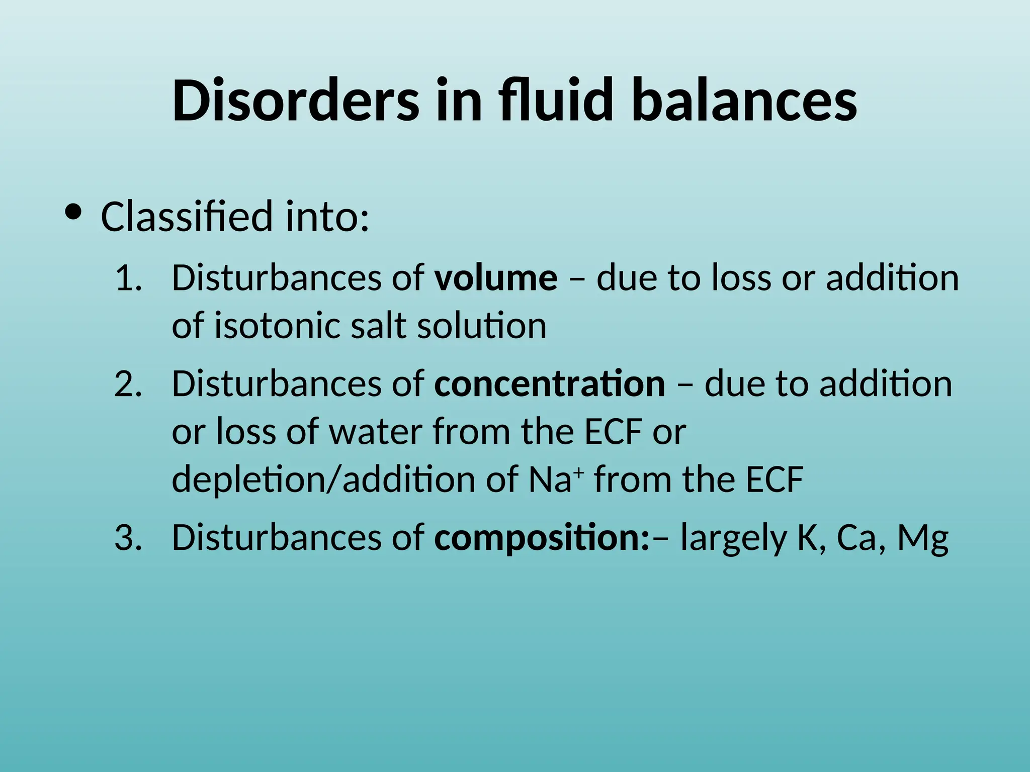 Disorders in fluid balances
• Classified into:
1. Disturbances of volume – due to loss or addition
of isotonic salt solution
2. Disturbances of concentration – due to addition
or loss of water from the ECF or
depletion/addition of Na+
from the ECF
3. Disturbances of composition:– largely K, Ca, Mg
 