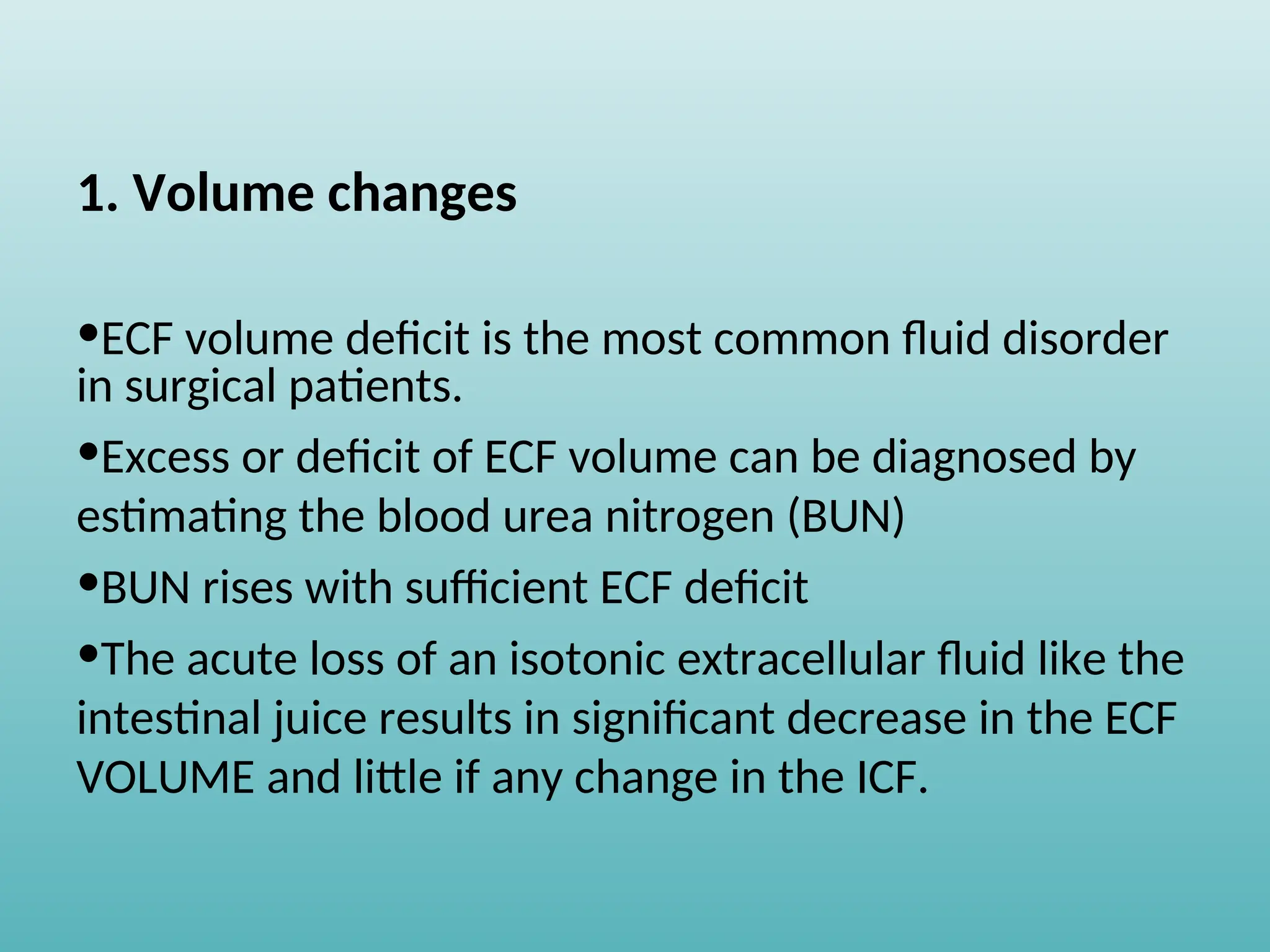 1. Volume changes
•ECF volume deficit is the most common fluid disorder
in surgical patients.
•Excess or deficit of ECF volume can be diagnosed by
estimating the blood urea nitrogen (BUN)
•BUN rises with sufficient ECF deficit
•The acute loss of an isotonic extracellular fluid like the
intestinal juice results in significant decrease in the ECF
VOLUME and little if any change in the ICF.
 