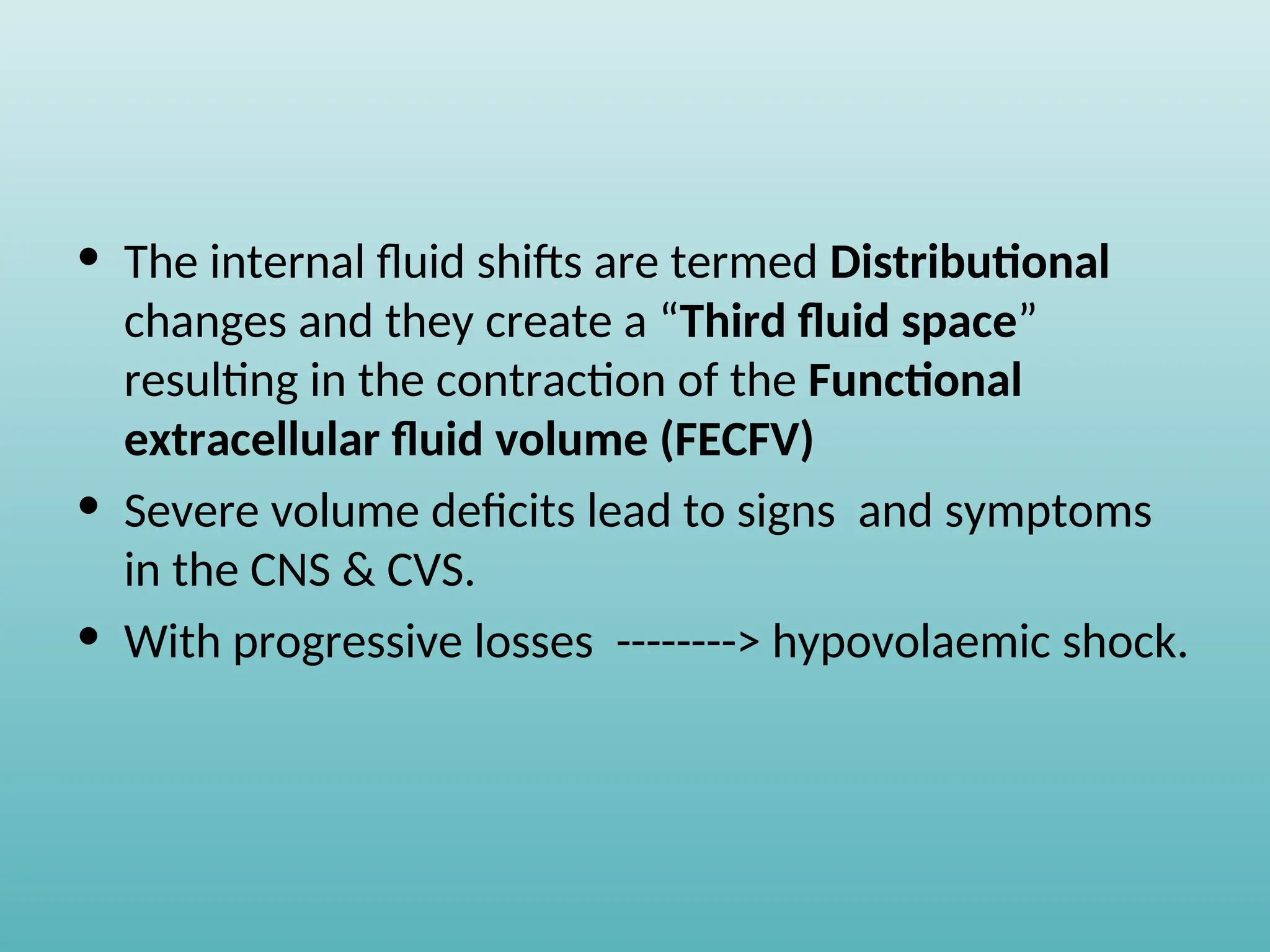 • The internal fluid shifts are termed Distributional
changes and they create a “Third fluid space”
resulting in the contraction of the Functional
extracellular fluid volume (FECFV)
• Severe volume deficits lead to signs and symptoms
in the CNS & CVS.
• With progressive losses --------> hypovolaemic shock.
 