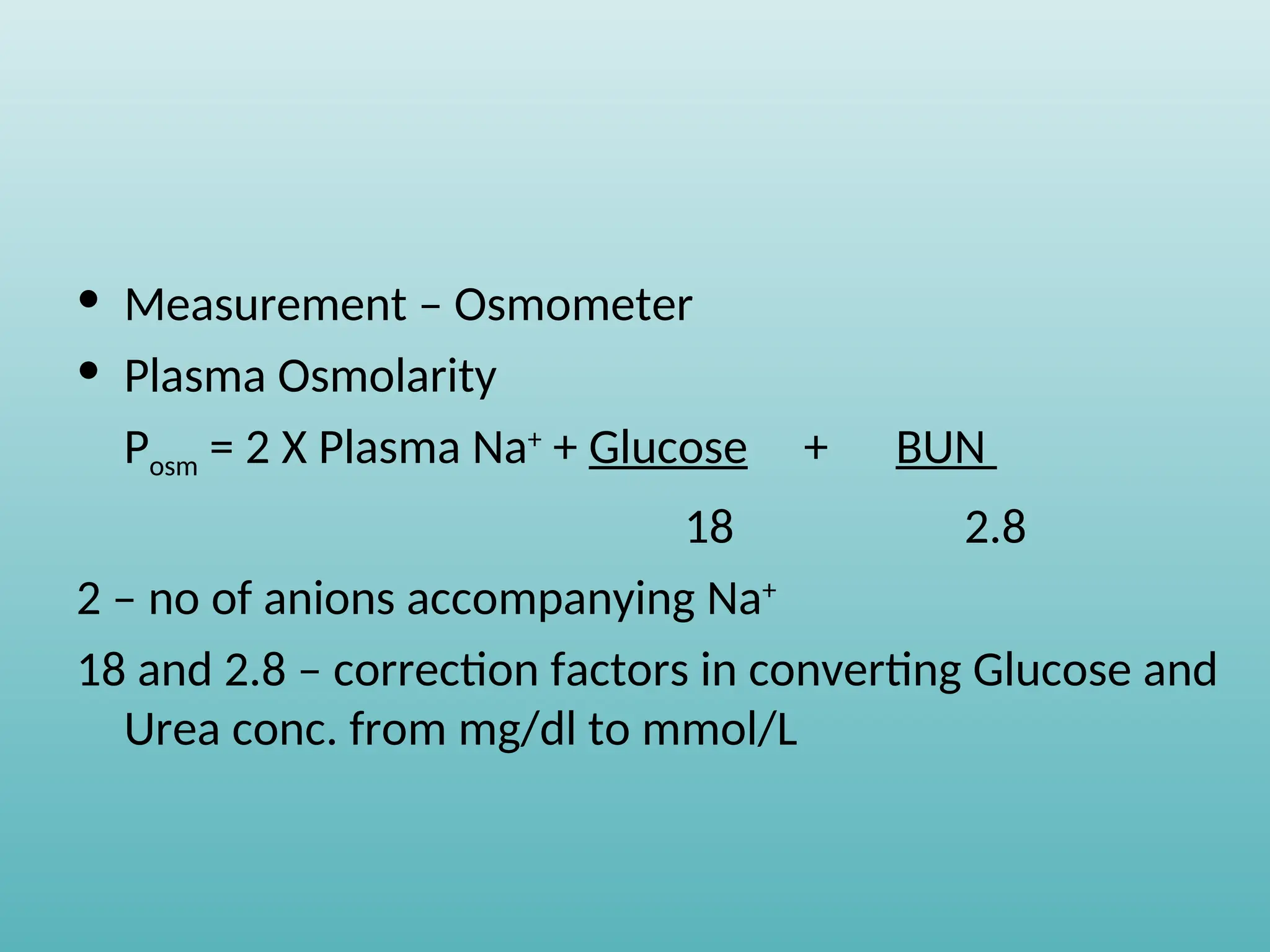 • Measurement – Osmometer
• Plasma Osmolarity
Posm = 2 X Plasma Na+
+ Glucose + BUN
18 2.8
2 – no of anions accompanying Na+
18 and 2.8 – correction factors in converting Glucose and
Urea conc. from mg/dl to mmol/L
 