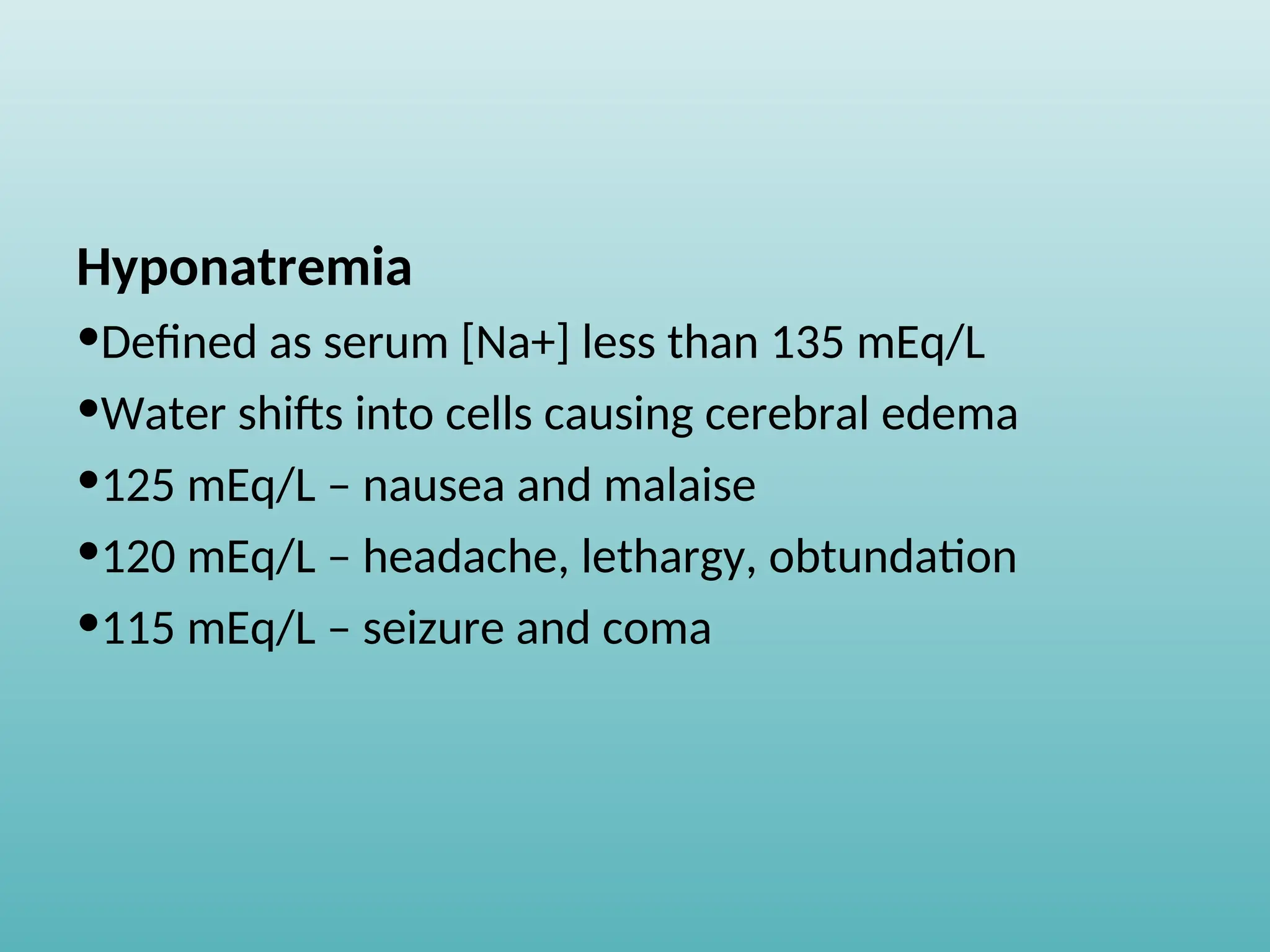 Hyponatremia
•Defined as serum [Na+] less than 135 mEq/L
•Water shifts into cells causing cerebral edema
•125 mEq/L – nausea and malaise
•120 mEq/L – headache, lethargy, obtundation
•115 mEq/L – seizure and coma
 