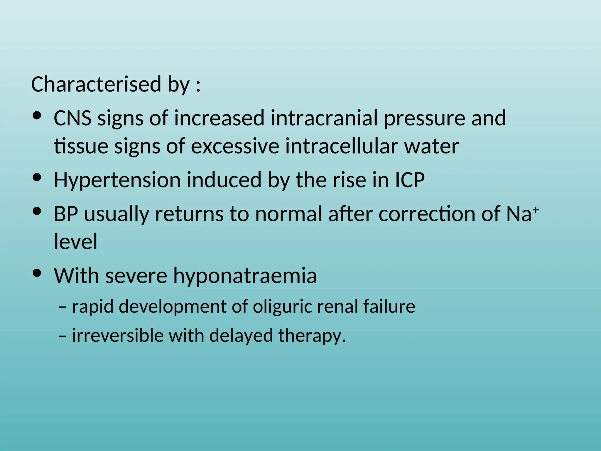Characterised by :
• CNS signs of increased intracranial pressure and
tissue signs of excessive intracellular water
• Hypertension induced by the rise in ICP
• BP usually returns to normal after correction of Na+
level
• With severe hyponatraemia
– rapid development of oliguric renal failure
– irreversible with delayed therapy.
 