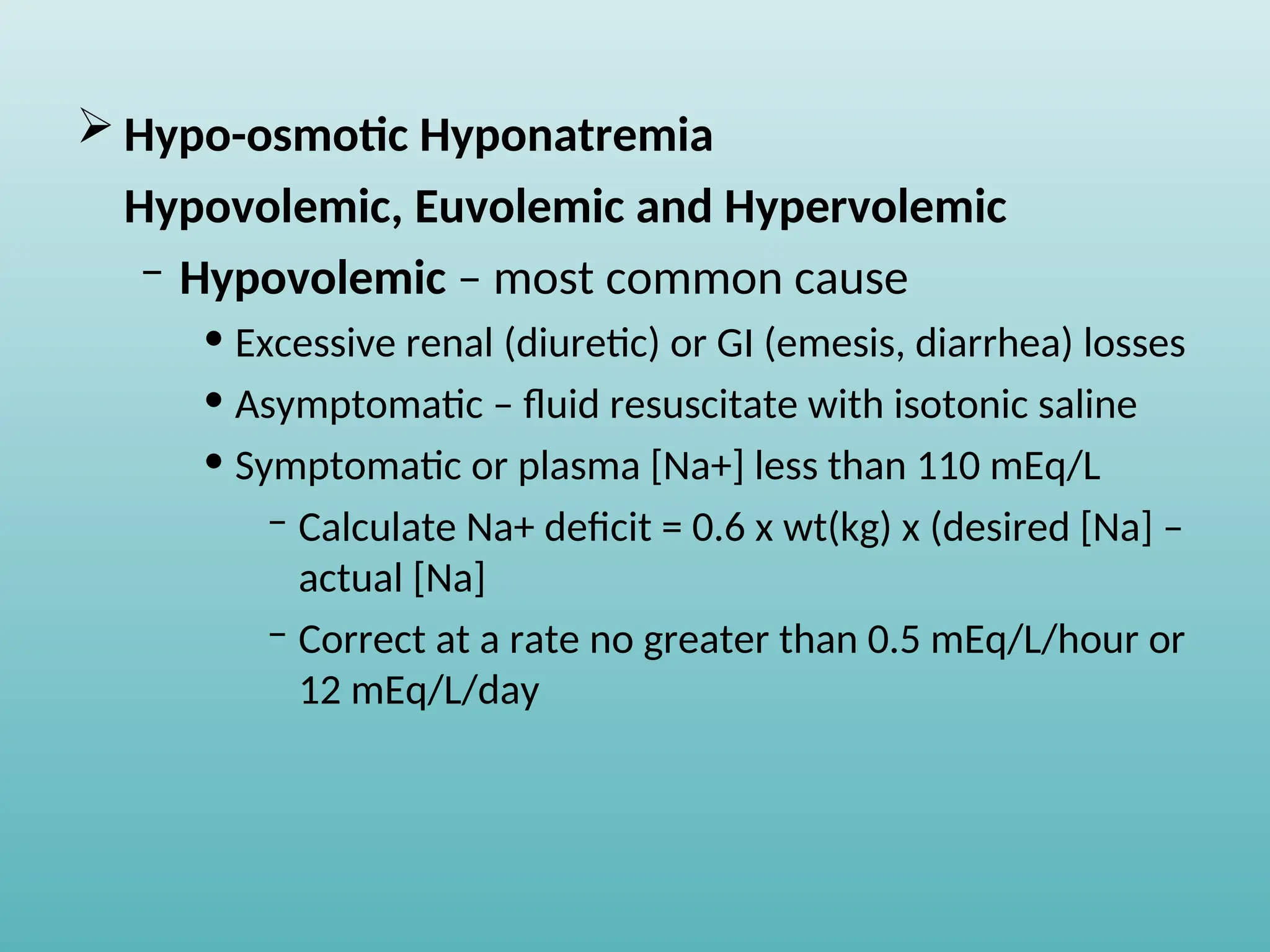  Hypo-osmotic Hyponatremia
Hypovolemic, Euvolemic and Hypervolemic
– Hypovolemic – most common cause
• Excessive renal (diuretic) or GI (emesis, diarrhea) losses
• Asymptomatic – fluid resuscitate with isotonic saline
• Symptomatic or plasma [Na+] less than 110 mEq/L
– Calculate Na+ deficit = 0.6 x wt(kg) x (desired [Na] –
actual [Na]
– Correct at a rate no greater than 0.5 mEq/L/hour or
12 mEq/L/day
 