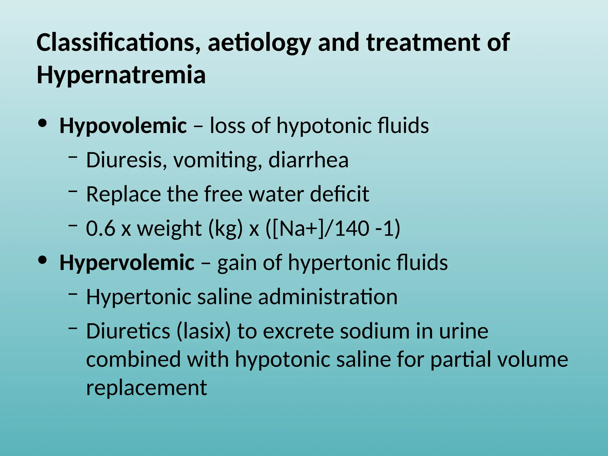 Classifications, aetiology and treatment of
Hypernatremia
• Hypovolemic – loss of hypotonic fluids
– Diuresis, vomiting, diarrhea
– Replace the free water deficit
– 0.6 x weight (kg) x ([Na+]/140 -1)
• Hypervolemic – gain of hypertonic fluids
– Hypertonic saline administration
– Diuretics (lasix) to excrete sodium in urine
combined with hypotonic saline for partial volume
replacement
 
