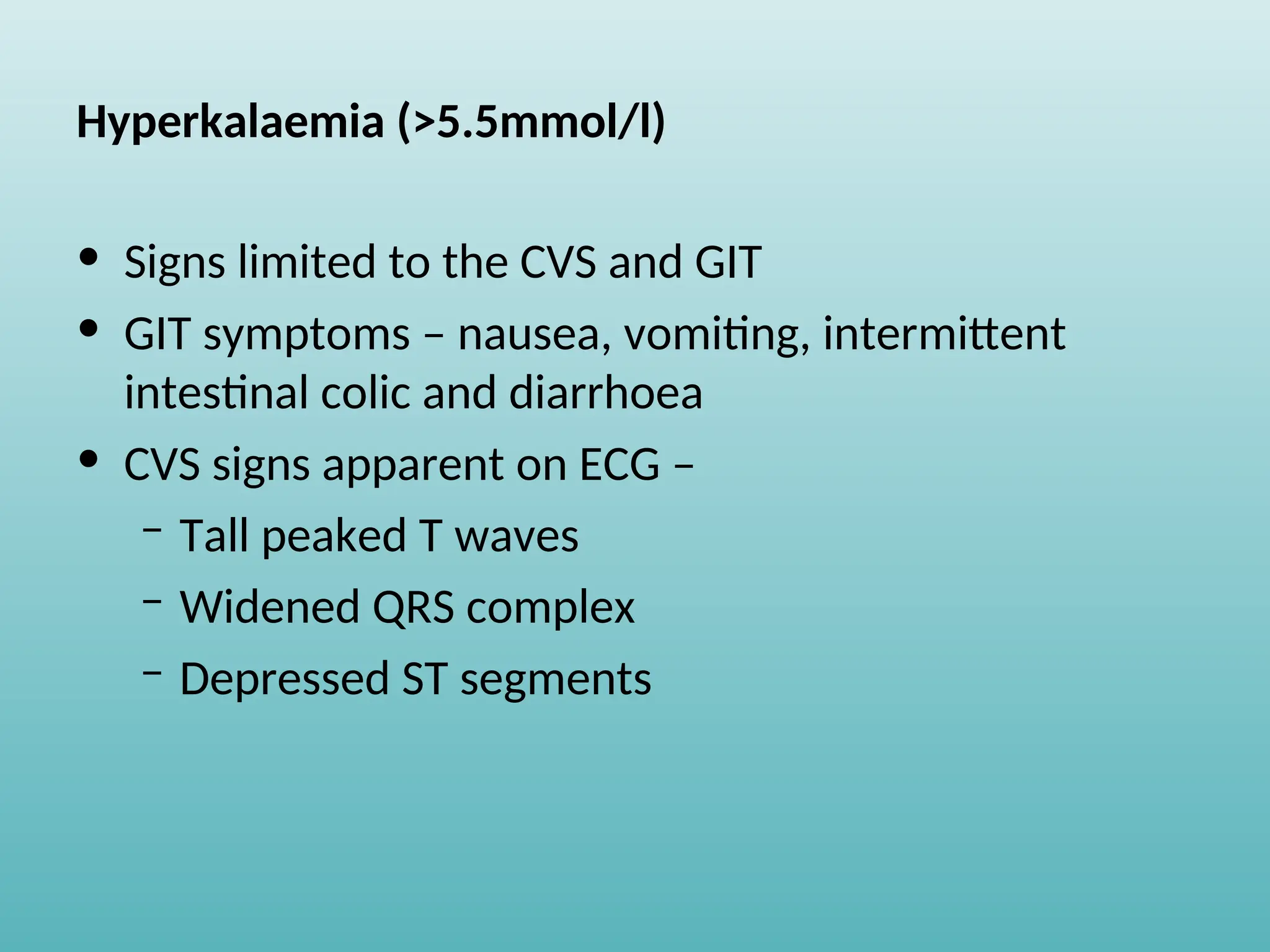 Hyperkalaemia (>5.5mmol/l)
• Signs limited to the CVS and GIT
• GIT symptoms – nausea, vomiting, intermittent
intestinal colic and diarrhoea
• CVS signs apparent on ECG –
– Tall peaked T waves
– Widened QRS complex
– Depressed ST segments
 