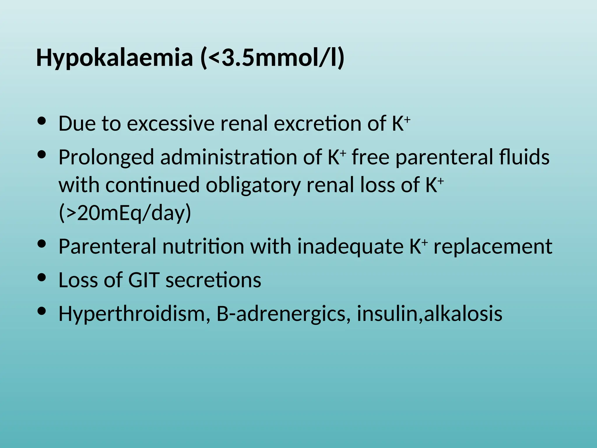 Hypokalaemia (<3.5mmol/l)
• Due to excessive renal excretion of K+
• Prolonged administration of K+
free parenteral fluids
with continued obligatory renal loss of K+
(>20mEq/day)
• Parenteral nutrition with inadequate K+
replacement
• Loss of GIT secretions
• Hyperthroidism, B-adrenergics, insulin,alkalosis
 