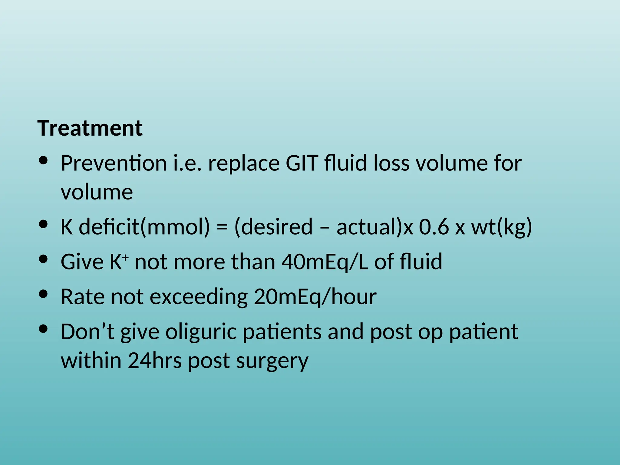 Treatment
• Prevention i.e. replace GIT fluid loss volume for
volume
• K deficit(mmol) = (desired – actual)x 0.6 x wt(kg)
• Give K+
not more than 40mEq/L of fluid
• Rate not exceeding 20mEq/hour
• Don’t give oliguric patients and post op patient
within 24hrs post surgery
 