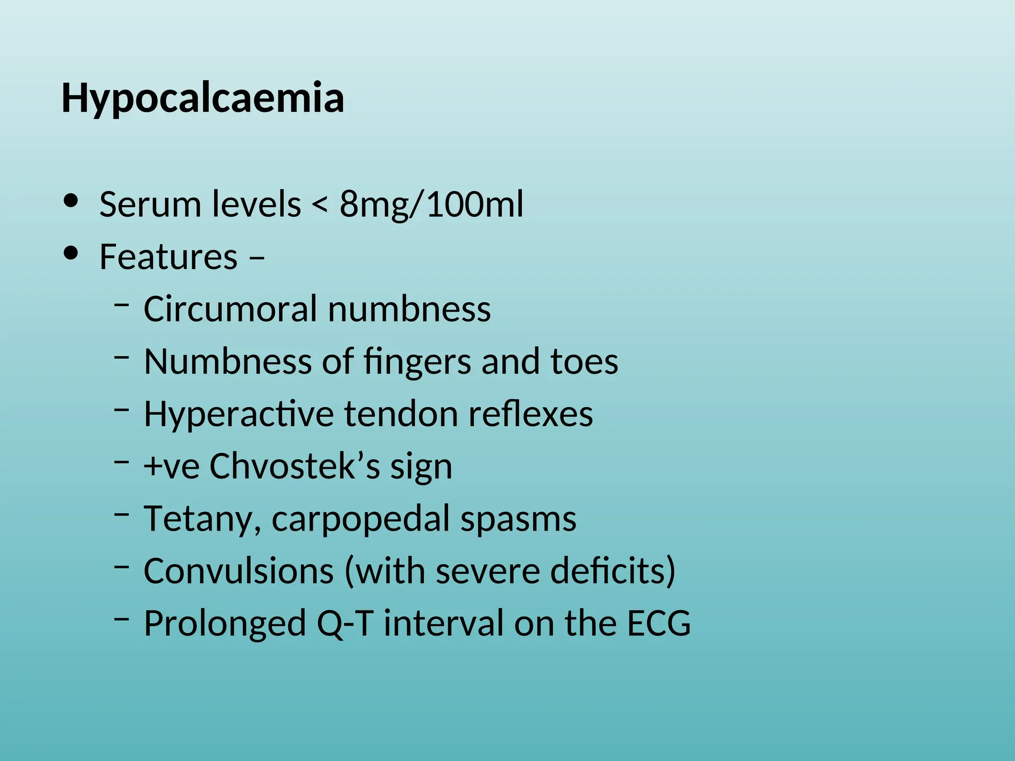 Hypocalcaemia
• Serum levels < 8mg/100ml
• Features –
– Circumoral numbness
– Numbness of fingers and toes
– Hyperactive tendon reflexes
– +ve Chvostek’s sign
– Tetany, carpopedal spasms
– Convulsions (with severe deficits)
– Prolonged Q-T interval on the ECG
 