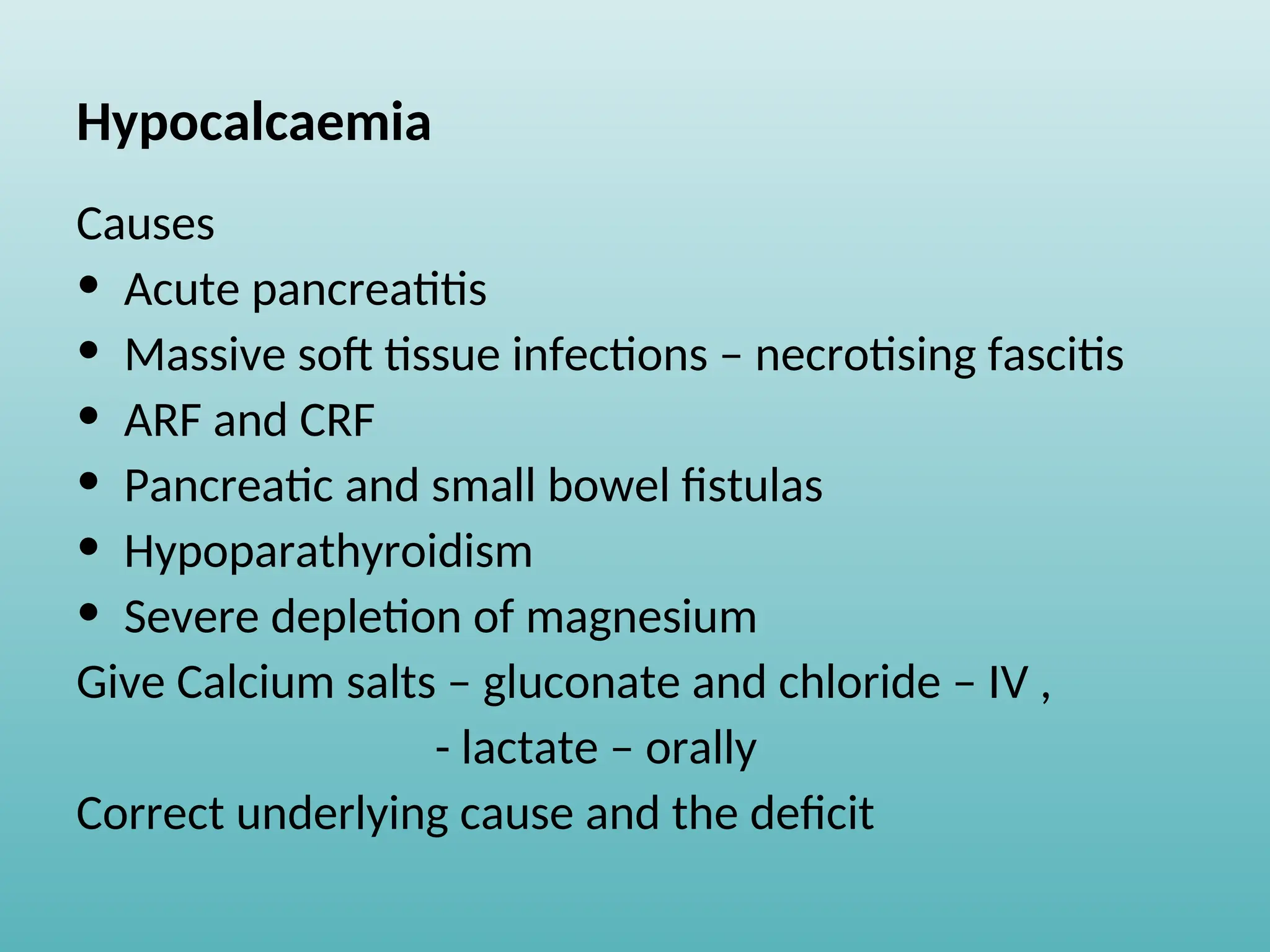 Hypocalcaemia
Causes
• Acute pancreatitis
• Massive soft tissue infections – necrotising fascitis
• ARF and CRF
• Pancreatic and small bowel fistulas
• Hypoparathyroidism
• Severe depletion of magnesium
Give Calcium salts – gluconate and chloride – IV ,
- lactate – orally
Correct underlying cause and the deficit
 