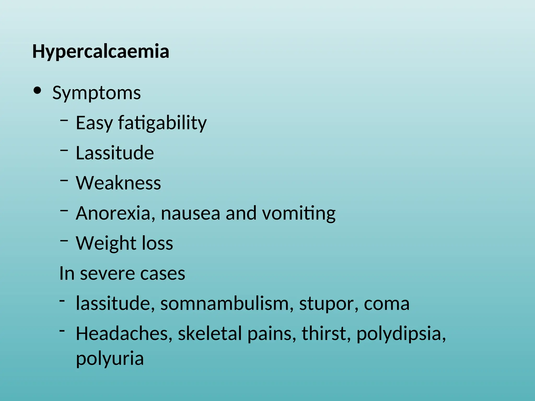 Hypercalcaemia
• Symptoms
– Easy fatigability
– Lassitude
– Weakness
– Anorexia, nausea and vomiting
– Weight loss
In severe cases
- lassitude, somnambulism, stupor, coma
- Headaches, skeletal pains, thirst, polydipsia,
polyuria
 